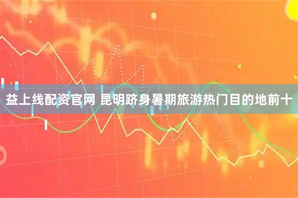 益上线配资官网 昆明跻身暑期旅游热门目的地前十