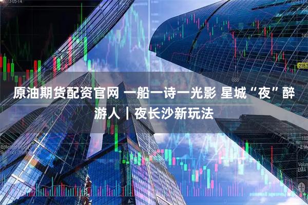 原油期货配资官网 一船一诗一光影 星城“夜”醉游人|夜长沙新玩法
