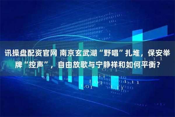 讯操盘配资官网 南京玄武湖“野唱”扎堆,保安举牌“控声”,自由放歌与宁静祥和如何平衡?