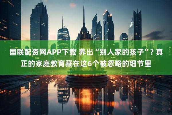 国联配资网APP下载 养出“别人家的孩子”? 真正的家庭教育藏在这6个被忽略的细节里
