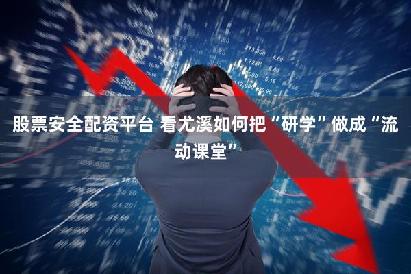 股票安全配资平台 看尤溪如何把“研学”做成“流动课堂”