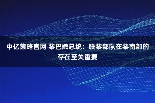 中亿策略官网 黎巴嫩总统：联黎部队在黎南部的存在至关重要