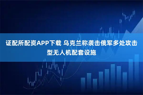 证配所配资APP下载 乌克兰称袭击俄军多处攻击型无人机配套设施